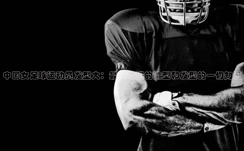 摩登7登录地址姚记科技中国女足球运动员发型大：最受欢迎的造型和发型的一切知识