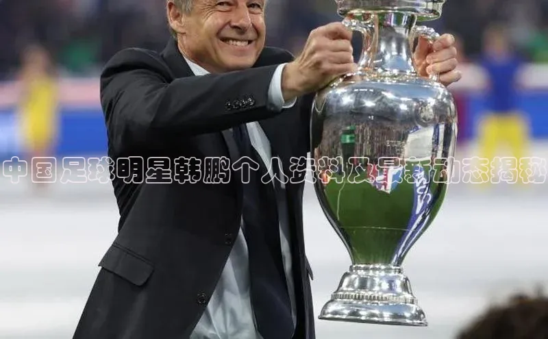 摩登注册诸葛科技中国足球明星韩鹏个人资料及最新动态揭秘