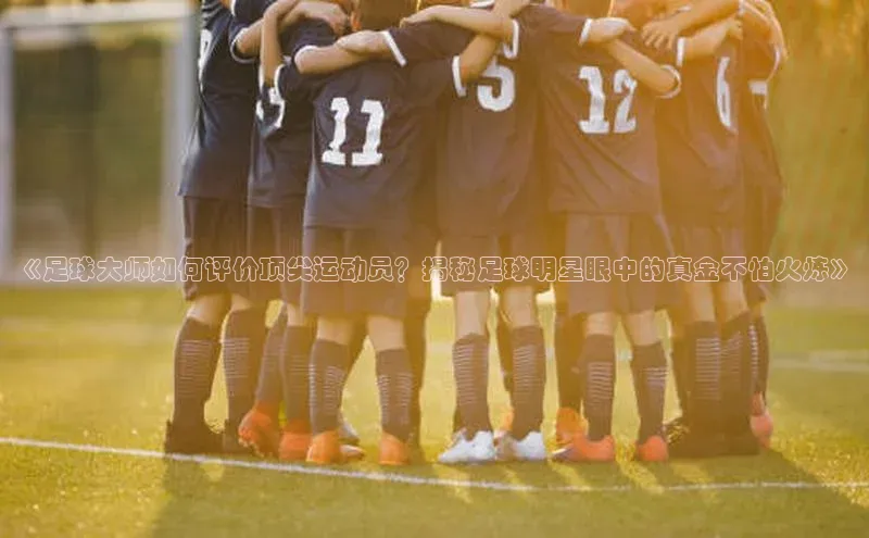 摩登7娱乐平台百度教育《足球大师如何评价顶尖运动员？揭秘足球明星眼中的真金不怕火炼》