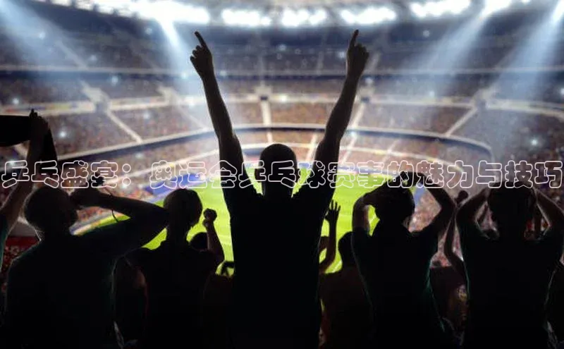 乒乓盛宴：奥运会乒乓球赛事的魅力与技巧