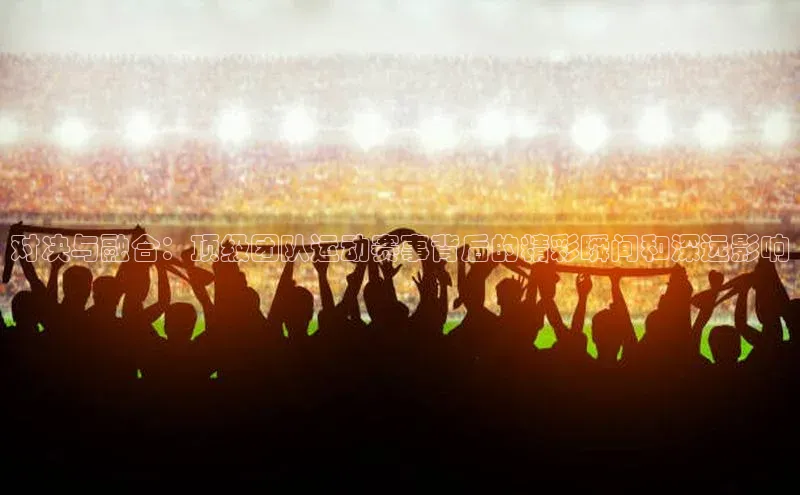 对决与融合：顶级团队运动赛事背后的精彩瞬间和深远影响