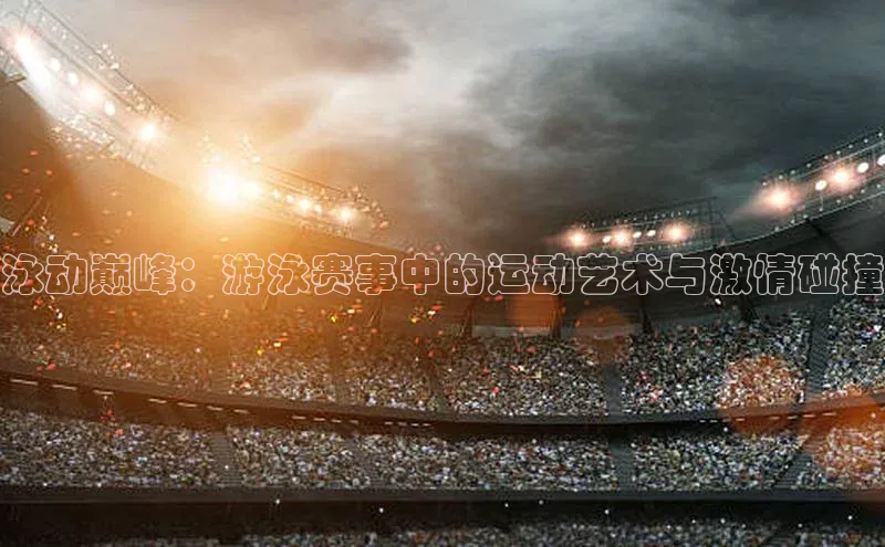 泳动巅峰：游泳赛事中的运动艺术与激情碰撞