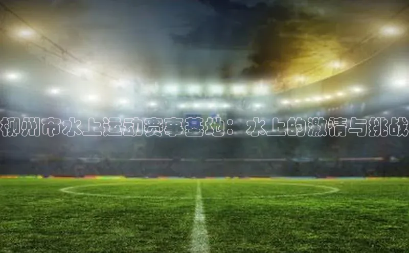 柳州市水上运动赛事基地：水上的激情与挑战